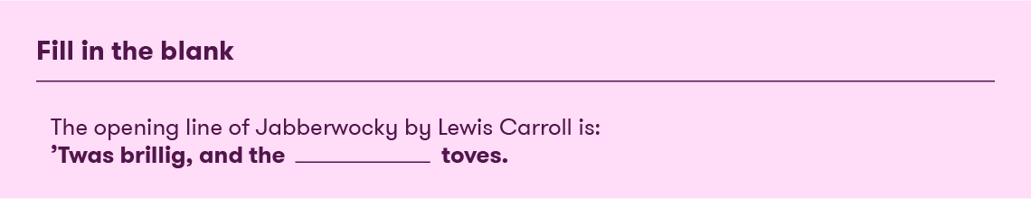 Fill in the blank: The opening line of Jabberwocky by Lewis Carroll is: 'Twas brillig, and the ____________ [blank space] toves.