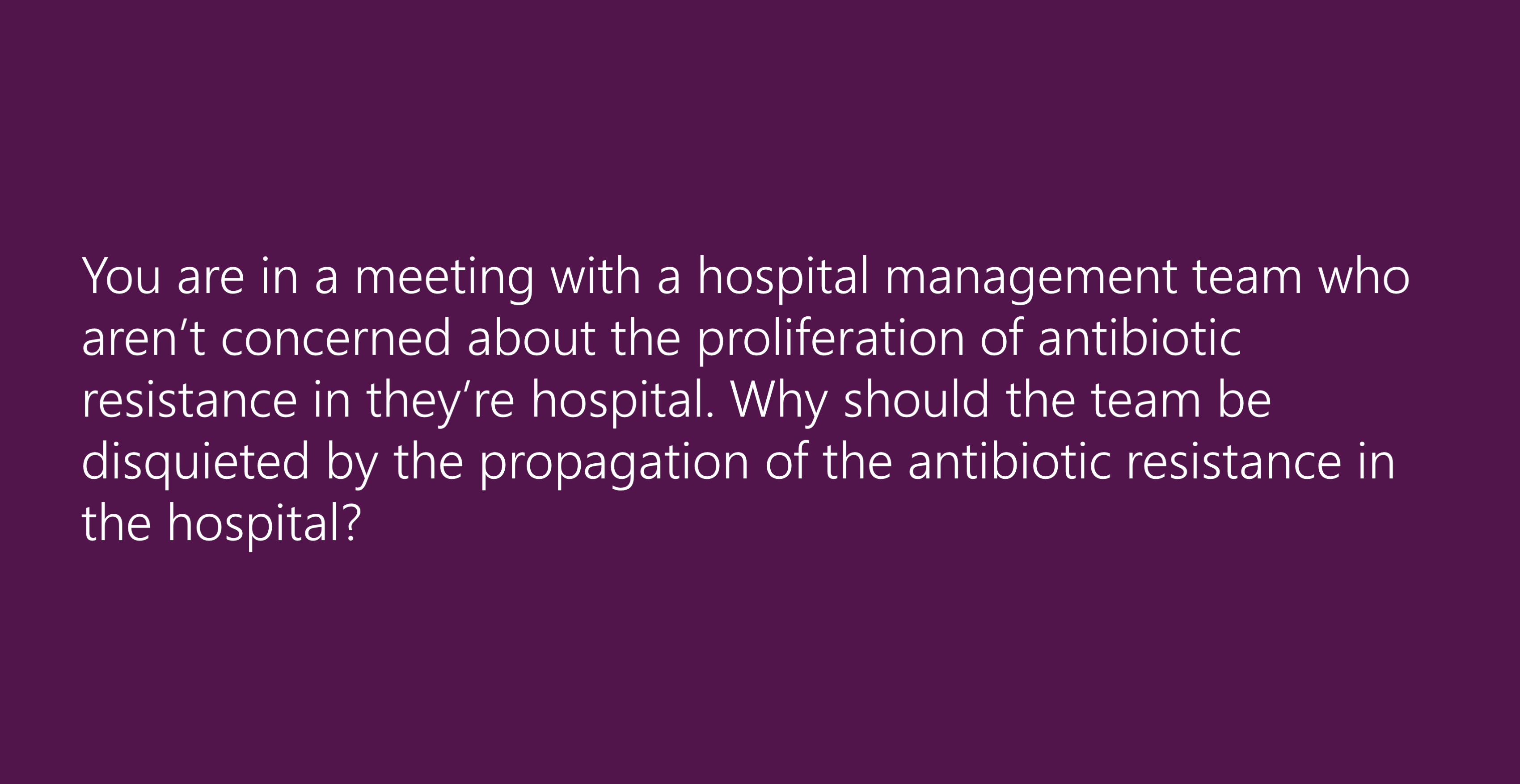 You are in a meeting with a hospital management team who aren’t concerned about the proliferation of antibiotic resistance in they’re hospital. Why should the team be disquieted by the propagation of the antibiotic resistance in the hospital?