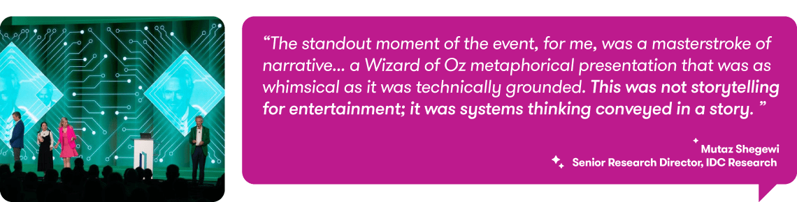 "The standout moment of the event, for me, was a masterstroke of narrative ... a Wizard of Oz metaphorical presentation that was as whimsical as it was technically grounded. This was not storytelling for entertainment; it was systems thinking conveyed in a story." Mutaz Shegewi, Senior Research Director, IDC Research