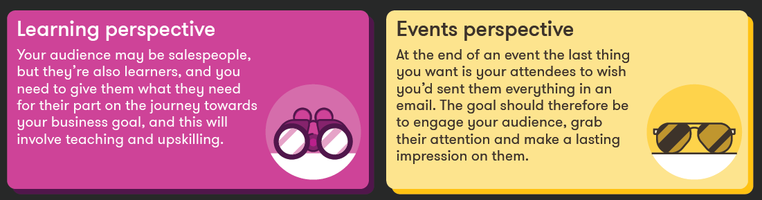 Learning perspective: Your audience may be salespeople, but they’re also learners, and you need to give them what they need for their part on the journey towards your business goal, and this will involve teaching and upskilling. Events perspective: At the end of an event the last thing you want is your attendees to wish you’d sent them everything in an email. The goal should therefore be to engage your audience, grab their attention and make a lasting impression on them.