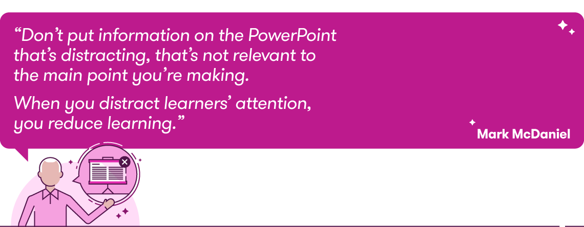 QUOTE: “Don’t put information on the PowerPoint that’s distracting, that’s not relevant to the main point you’re making. When you distract learners’ attention, you reduce learning.” Mark McDaniel