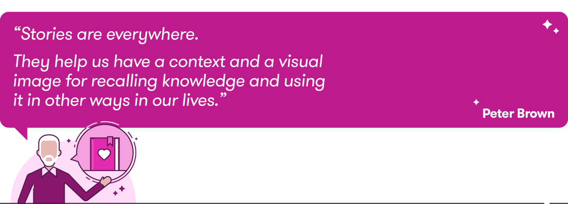 Quote: “Stories are everywhere. They help us have a context and a visual image for recalling knowledge and using it in other ways in our lives.” Peter Brown